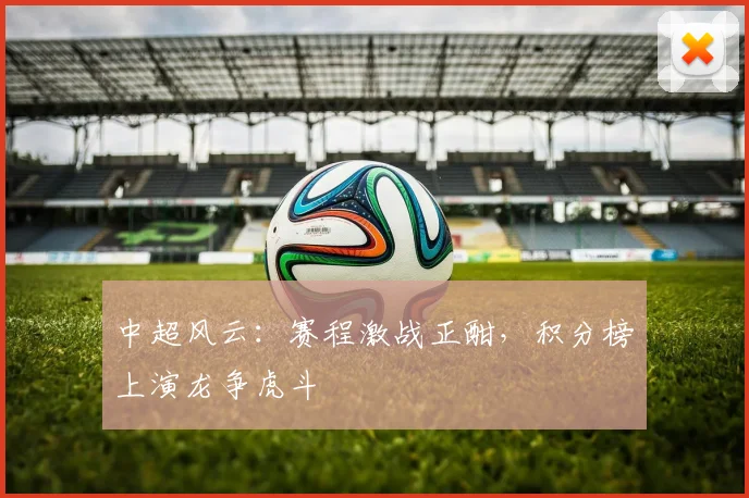 中超风云:赛程激战正酣,积分榜上演龙争虎斗