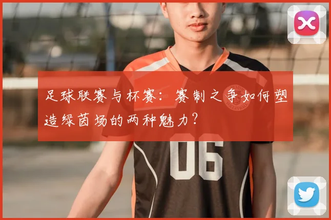 足球联赛与杯赛:赛制之争如何塑造绿茵场的两种魅力?