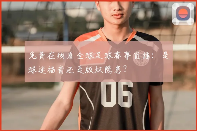 免费在线看全球足球赛事直播：是球迷福音还是版权隐患？