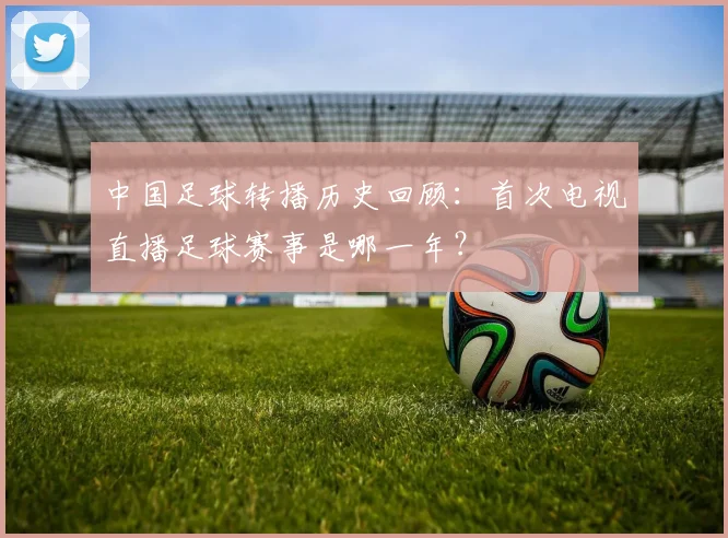 中国足球转播历史回顾:首次电视直播足球赛事是哪一年?