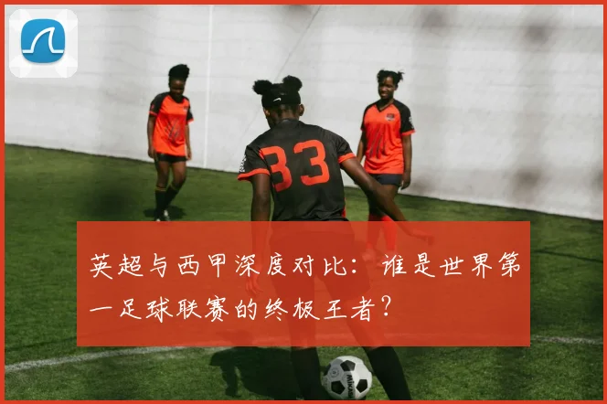 英超与西甲深度对比：谁是世界第一足球联赛的终极王者？